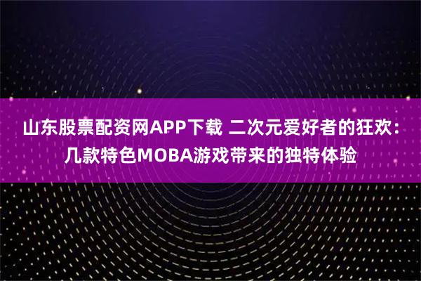 山东股票配资网APP下载 二次元爱好者的狂欢：几款特色MOBA游戏带来的独特体验