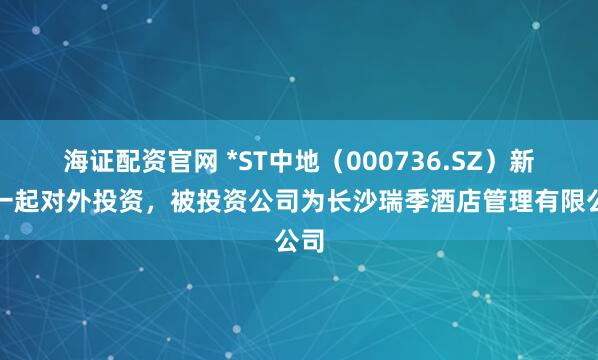 海证配资官网 *ST中地（000736.SZ）新增一起对外投资，被投资公司为长沙瑞季酒店管理有限公司