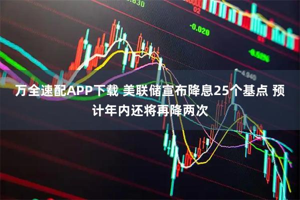万全速配APP下载 美联储宣布降息25个基点 预计年内还将再降两次