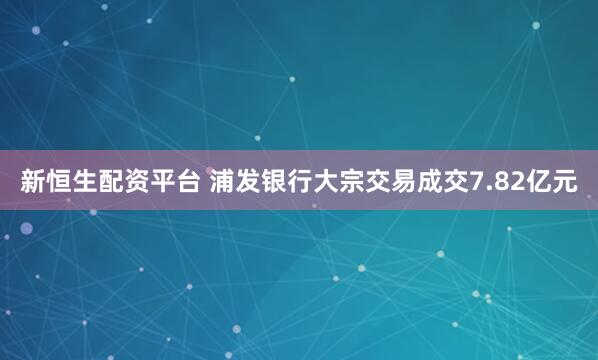 新恒生配资平台 浦发银行大宗交易成交7.82亿元