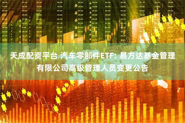 天成配资平台 汽车零部件ETF: 易方达基金管理有限公司高级管理人员变更公告