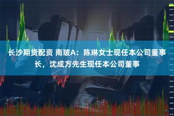 长沙期货配资 南玻A：陈琳女士现任本公司董事长，沈成方先生现任本公司董事