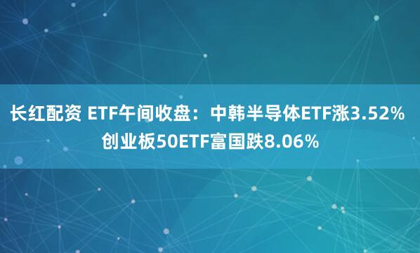 长红配资 ETF午间收盘：中韩半导体ETF涨3.52% 创业板50ETF富国跌8.06%