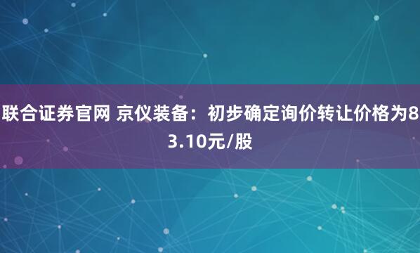 联合证券官网 京仪装备：初步确定询价转让价格为83.10元/股