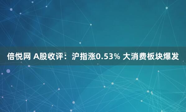 倍悦网 A股收评：沪指涨0.53% 大消费板块爆发