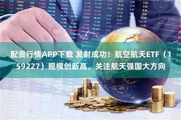配资行情APP下载 发射成功！航空航天ETF（159227）规模创新高，关注航天强国大方向