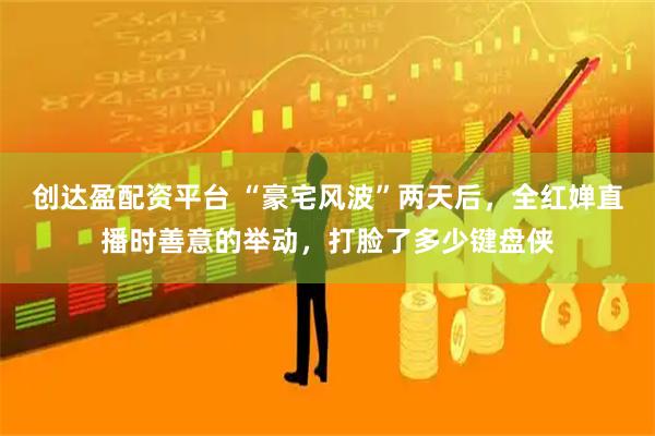 创达盈配资平台 “豪宅风波”两天后，全红婵直播时善意的举动，打脸了多少键盘侠
