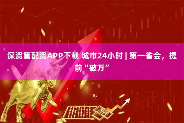 深资管配资APP下载 城市24小时 | 第一省会，提前“破万”