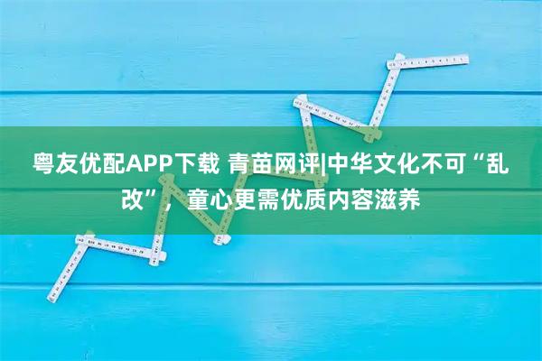 粤友优配APP下载 青苗网评|中华文化不可“乱改”，童心更需优质内容滋养