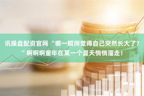 讯操盘配资官网 “哪一瞬间觉得自己突然长大了？”啊啊啊童年在某一个夏天悄悄溜走！