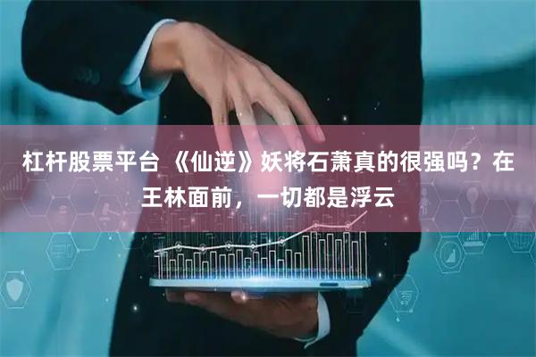 杠杆股票平台 《仙逆》妖将石萧真的很强吗？在王林面前，一切都是浮云