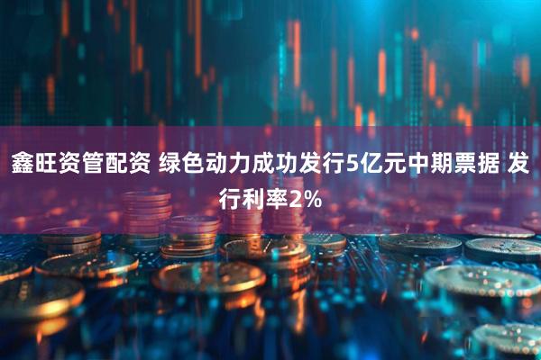 鑫旺资管配资 绿色动力成功发行5亿元中期票据 发行利率2%