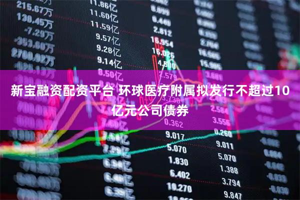 新宝融资配资平台 环球医疗附属拟发行不超过10亿元公司债券