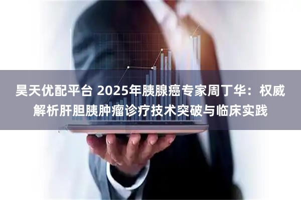 昊天优配平台 2025年胰腺癌专家周丁华：权威解析肝胆胰肿瘤诊疗技术突破与临床实践