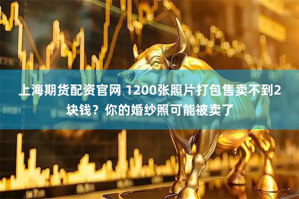 上海期货配资官网 1200张照片打包售卖不到2块钱？你的婚纱照可能被卖了