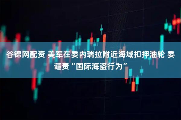 谷锦网配资 美军在委内瑞拉附近海域扣押油轮 委谴责“国际海盗行为”