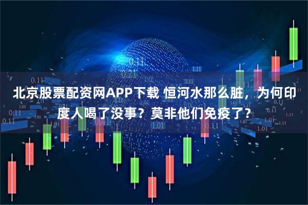 北京股票配资网APP下载 恒河水那么脏，为何印度人喝了没事？莫非他们免疫了？