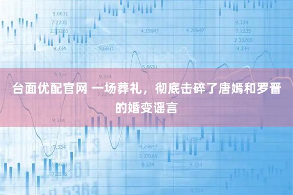 台面优配官网 一场葬礼，彻底击碎了唐嫣和罗晋的婚变谣言
