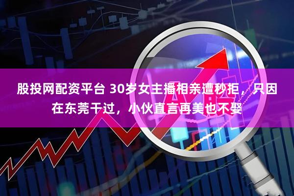 股投网配资平台 30岁女主播相亲遭秒拒，只因在东莞干过，小伙直言再美也不娶