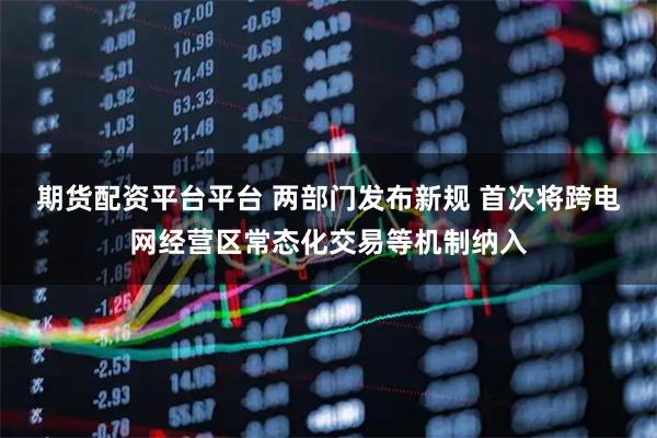 期货配资平台平台 两部门发布新规 首次将跨电网经营区常态化交易等机制纳入