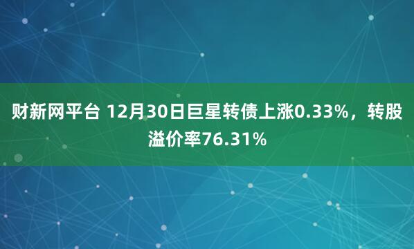 财新网平台 12月30日巨星转债上涨0.33%，转股溢价率76.31%