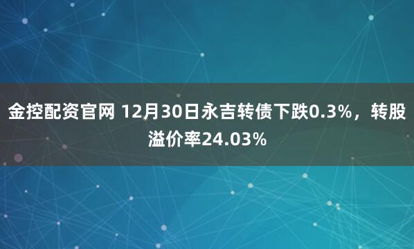 金控配资官网 12月30日永吉转债下跌0.3%，转股溢价率24.03%