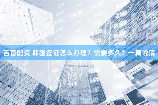 吉首配资 韩国签证怎么办理？需要多久？一篇说清