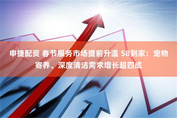 申捷配资 春节服务市场提前升温 58到家：宠物寄养、深度清洁需求增长超四成