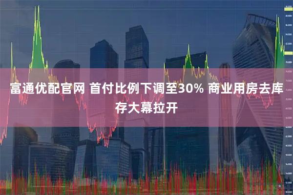 富通优配官网 首付比例下调至30% 商业用房去库存大幕拉开
