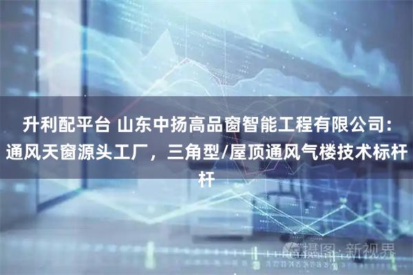 升利配平台 山东中扬高品窗智能工程有限公司：通风天窗源头工厂，三角型/屋顶通风气楼技术标杆