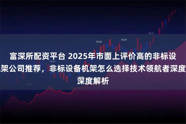富深所配资平台 2025年市面上评价高的非标设备机架公司推荐，非标设备机架怎么选择技术领航者深度解析