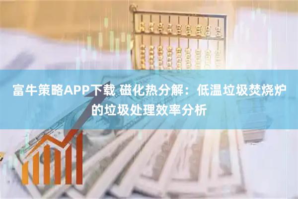 富牛策略APP下载 磁化热分解：低温垃圾焚烧炉的垃圾处理效率分析