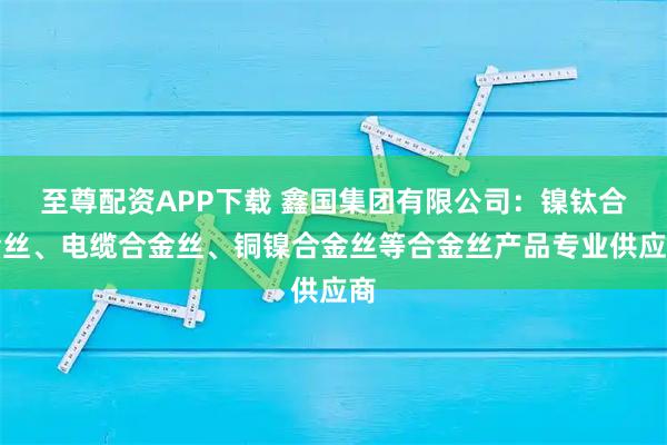 至尊配资APP下载 鑫国集团有限公司：镍钛合金丝、电缆合金丝、铜镍合金丝等合金丝产品专业供应商