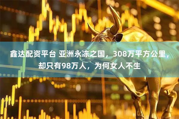 鑫达配资平台 亚洲永冻之国，308万平方公里，却只有98万人，为何女人不生