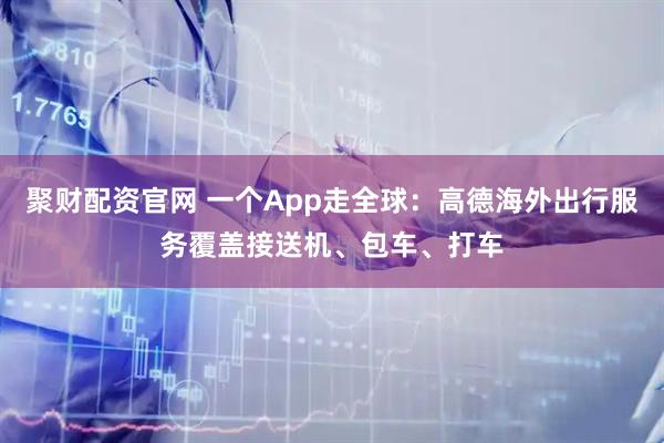聚财配资官网 一个App走全球：高德海外出行服务覆盖接送机、包车、打车